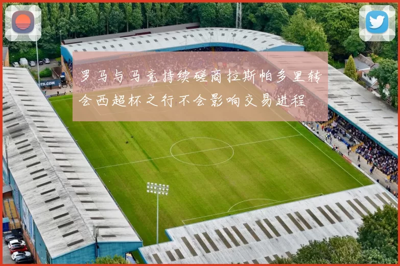 罗马与马竞持续磋商拉斯帕多里转会西超杯之行不会影响交易进程