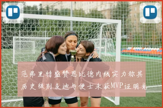 范弗里特盛赞恩比德内线实力称其历史级别麦迪与便士未获MVP证明竞争激烈