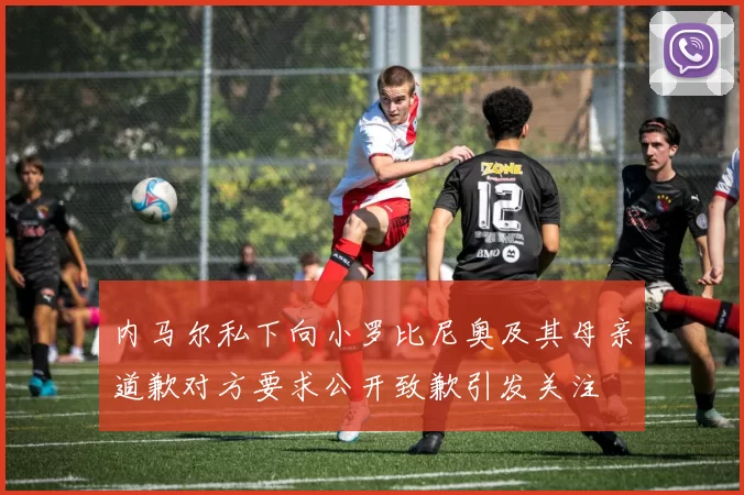 内马尔私下向小罗比尼奥及其母亲道歉对方要求公开致歉引发关注