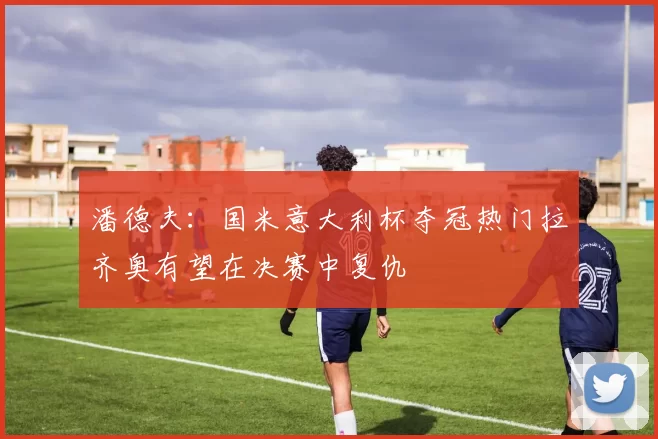 潘德夫：国米意大利杯夺冠热门拉齐奥有望在决赛中复仇