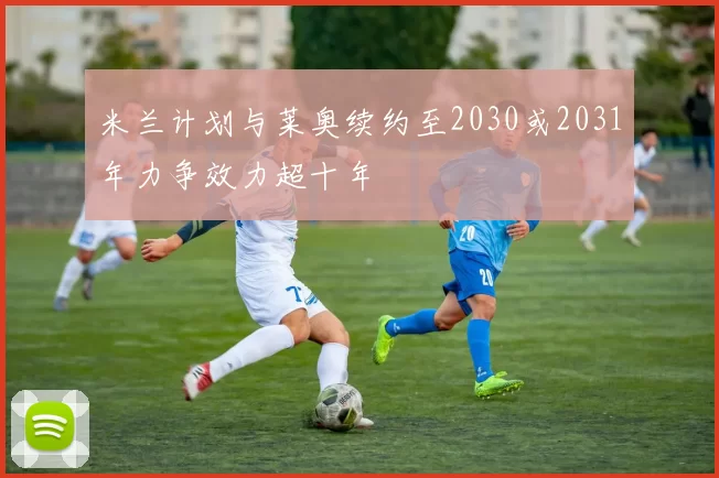 米兰计划与莱奥续约至2030或2031年力争效力超十年