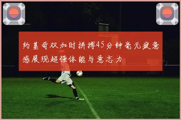 约基奇双加时拼搏45分钟毫无疲惫感展现超强体能与意志力