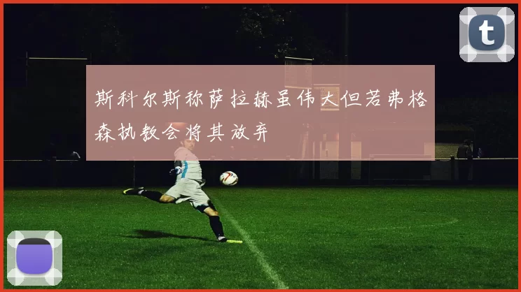 斯科尔斯称萨拉赫虽伟大但若弗格森执教会将其放弃